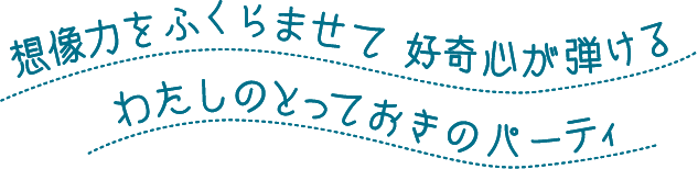 想像力をふくらませて 好奇心が弾ける わたしのとっておきのパーティー